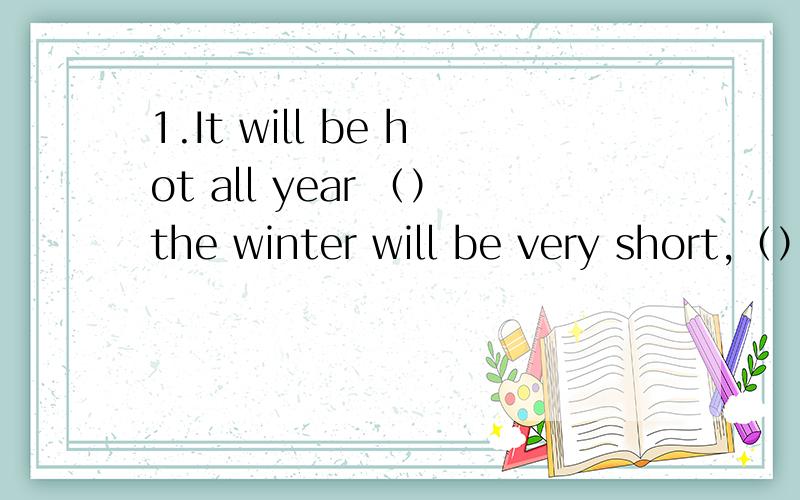 1.It will be hot all year （）the winter will be very short,（）there will be bad weather in thespring and the autumn.A.because；so B.but；so C.so；but  D.so；because2.there are five people in Room A .there are seven people in Room B.合并