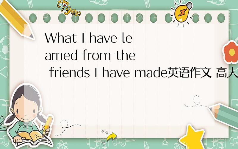 What I have learned from the friends I have made英语作文 高人指点