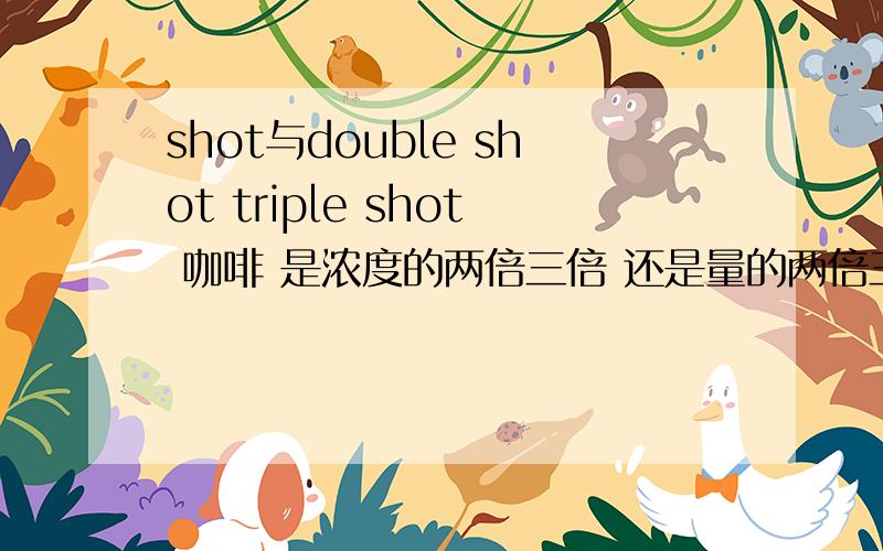 shot与double shot triple shot 咖啡 是浓度的两倍三倍 还是量的两倍三而浓度和shot一样,
