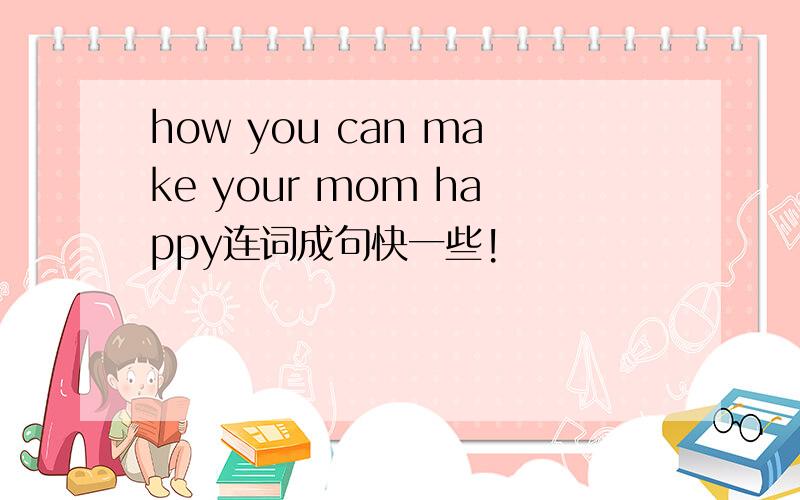 how you can make your mom happy连词成句快一些!