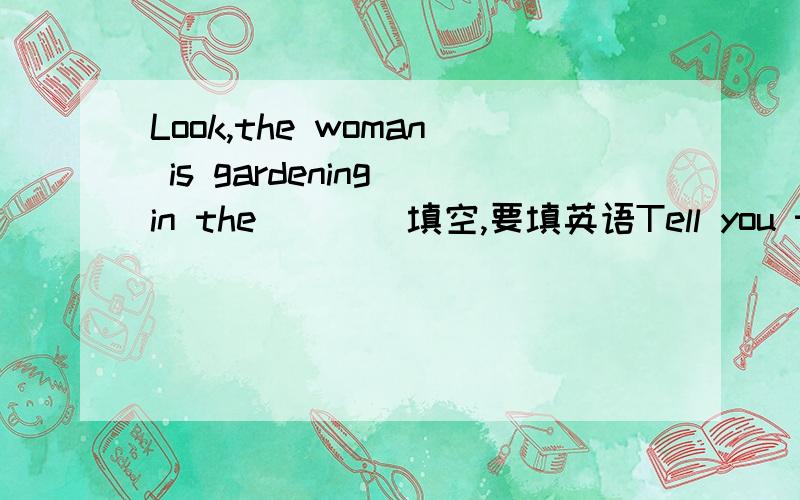 Look,the woman is gardening in the(    )填空,要填英语Tell you the _______,your sister_________ __________.That policeman looks ___________.Joan's sister looks____________ ___________.