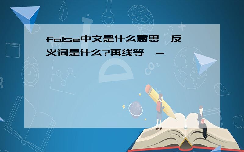 false中文是什么意思,反义词是什么?再线等^-^