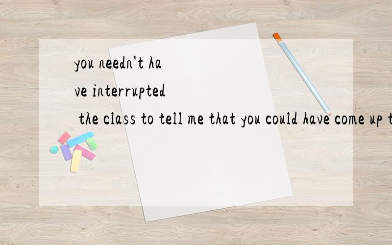 you needn't have interrupted the class to tell me that you could have come up to me afterwards.请有能力者帮帮忙,翻译下