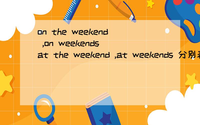 on the weekend ,on weekends at the weekend ,at weekends 分别表示某个固定的周末和一般性的每个周末.怎么理解这些