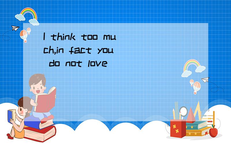 I think too much,in fact you do not love