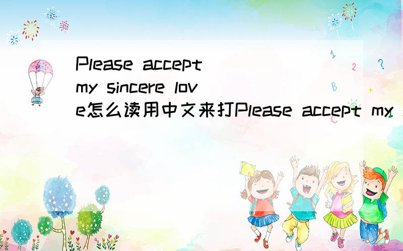Please accept my sincere love怎么读用中文来打Please accept my sincere love怎么读 英语高手速度! 急