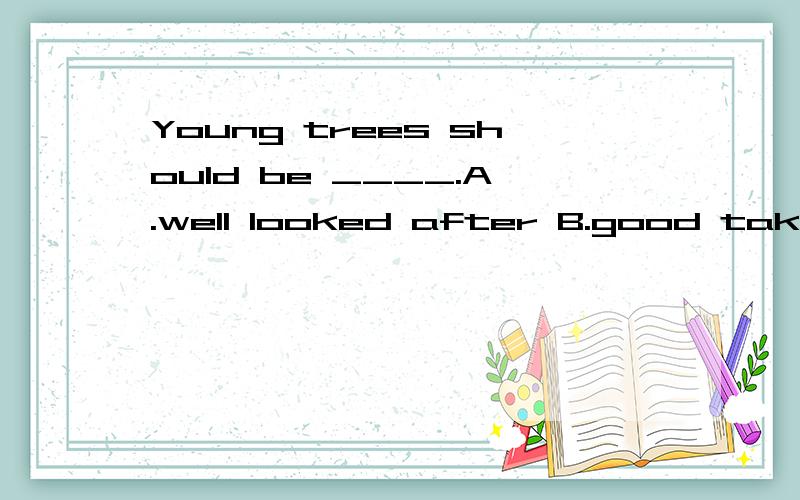 Young trees should be ____.A.well looked after B.good take care of C.looking after well D.taken good care