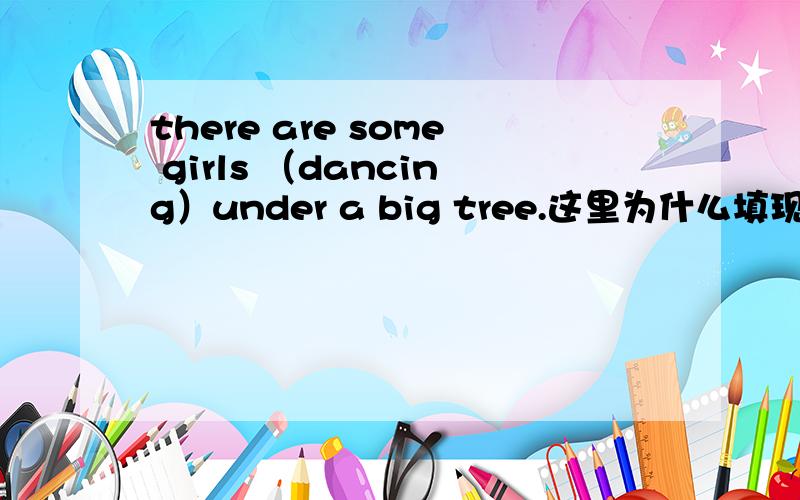 there are some girls （dancing）under a big tree.这里为什么填现在分词呢.为什么不是一般现在时态如果是一般现在时态填dance对吗?主谓一致