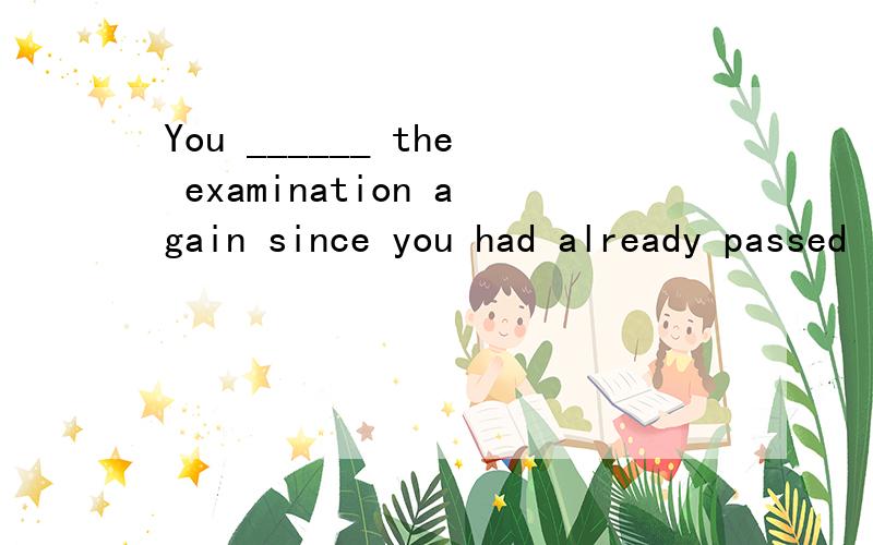 You ______ the examination again since you had already passed it.a.needn’t have taken b.didn’t need to take c.needn’t take d.mustn’t take选什么?为什么答案是B,错了么 since引导的从句时,主语一般不是多为完成时么?这