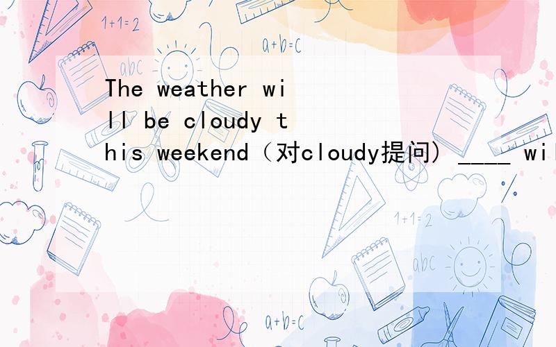 The weather will be cloudy this weekend（对cloudy提问) ____ will the weather be____this weekend?
