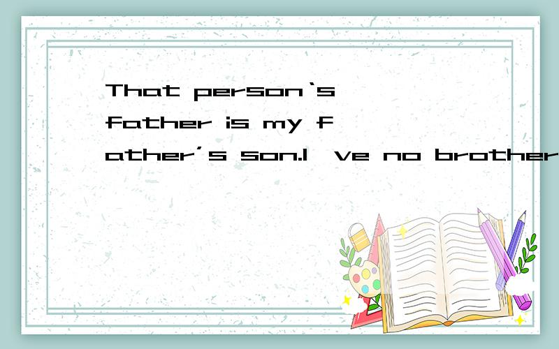 That person‘s father is my father’s son.I've no brotherrs or sisters.Who is he?