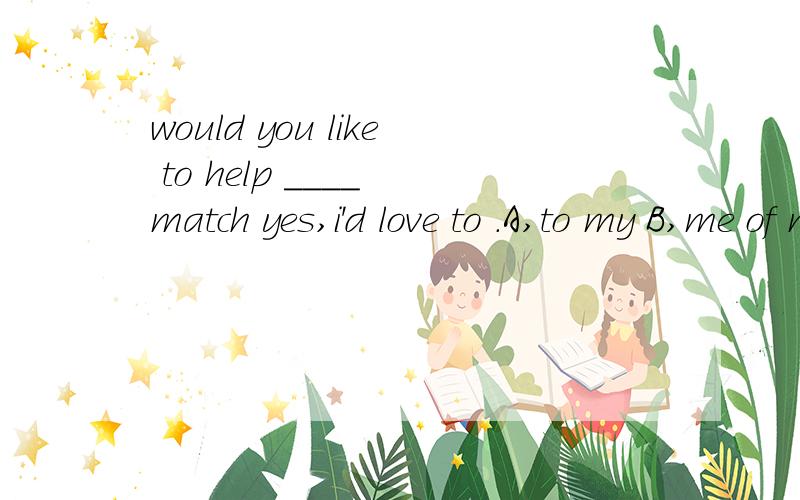 would you like to help ____ match yes,i'd love to .A,to my B,me of my C,for my D,me with my