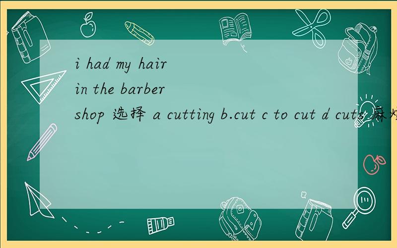 i had my hair in the barber shop 选择 a cutting b.cut c to cut d cuts 麻烦告诉我为什么