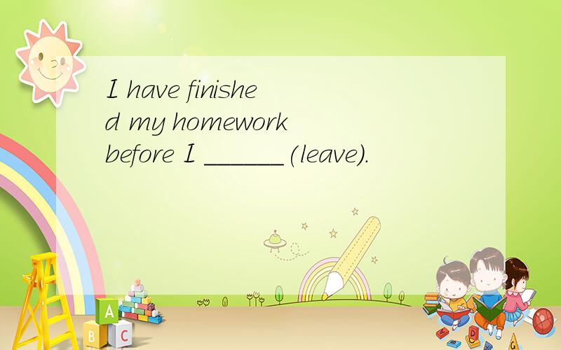 I have finished my homework before I ______(leave).