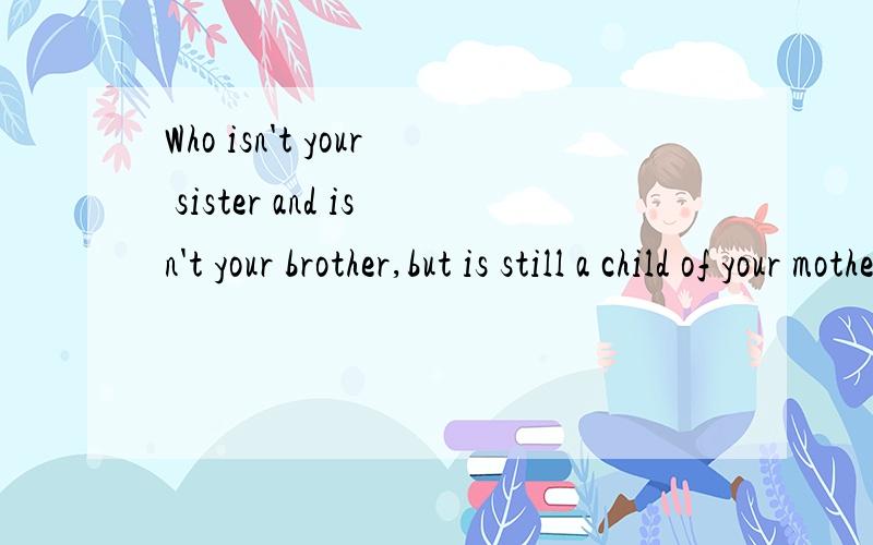 Who isn't your sister and isn't your brother,but is still a child of your mother and father?