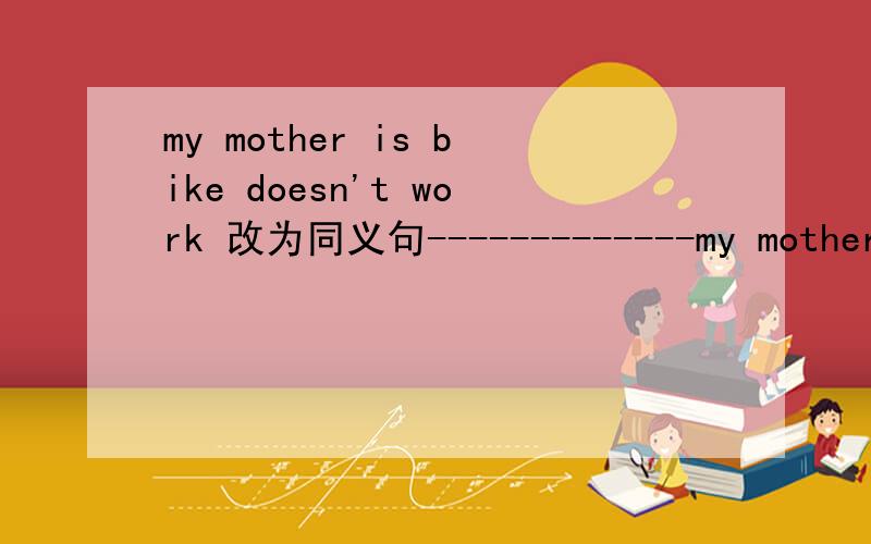 my mother is bike doesn't work 改为同义句-------------my mother is bike