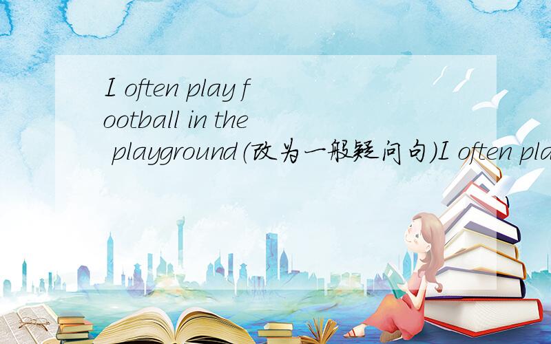 I often play football in the playground（改为一般疑问句）I often play football in the playground（改为一般疑问句）——you often——football in the playground?