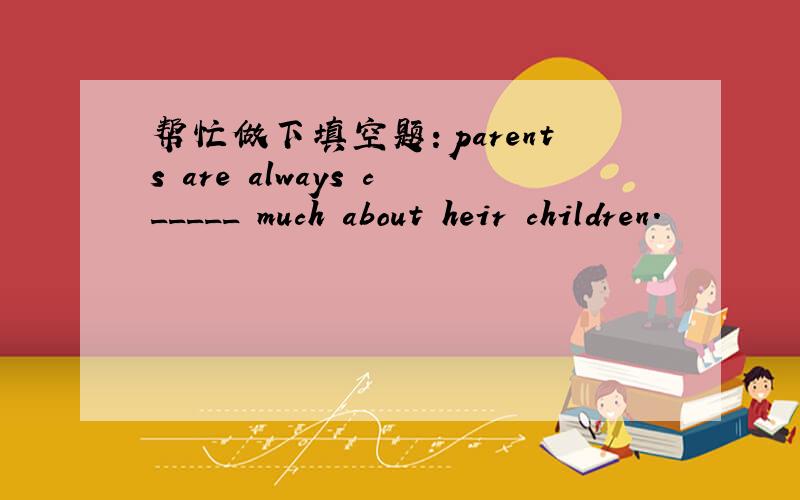 帮忙做下填空题：parents are always c_____ much about heir children.