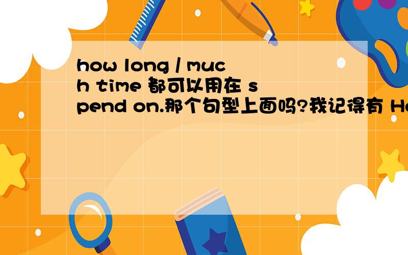 how long / much time 都可以用在 spend on.那个句型上面吗?我记得有 How much time do you spend on sth能有how long 替换么?