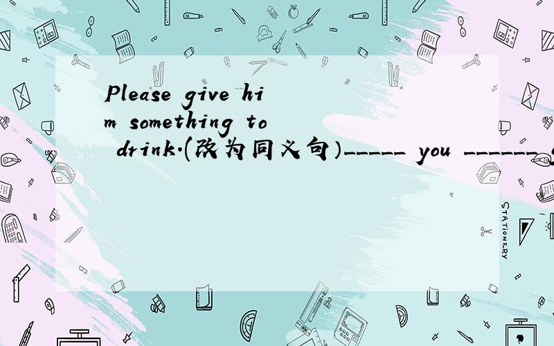 Please give him something to drink.(改为同义句）_____ you ______ give him something to drink?