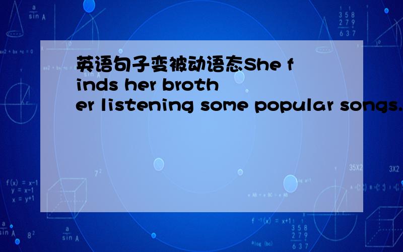 英语句子变被动语态She finds her brother listening some popular songs.