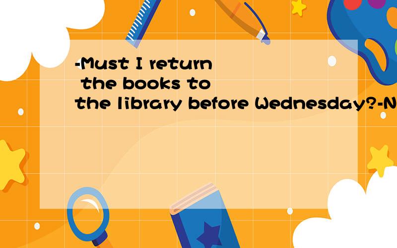 -Must I return the books to the library before Wednesday?-No,you _____.(选择答案如下）A、mustn'tB、wouldn'tC 、don'tD、needn't