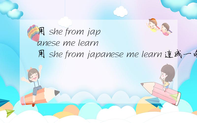 用 she from japanese me learn用 she from japanese me learn 连成一句话