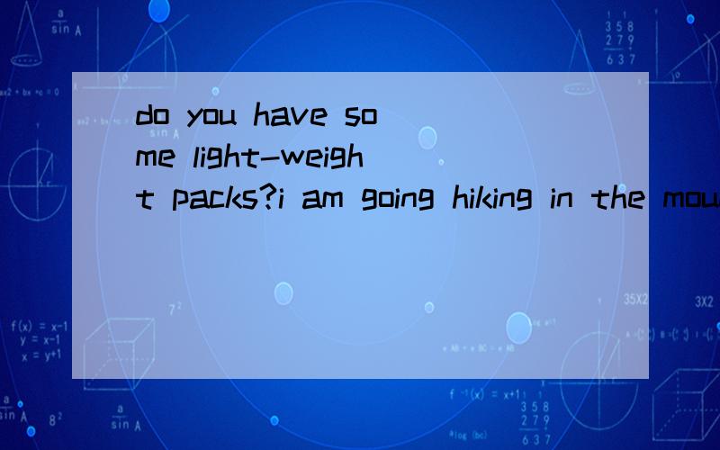 do you have some light-weight packs?i am going hiking in the mountain?怎么翻译