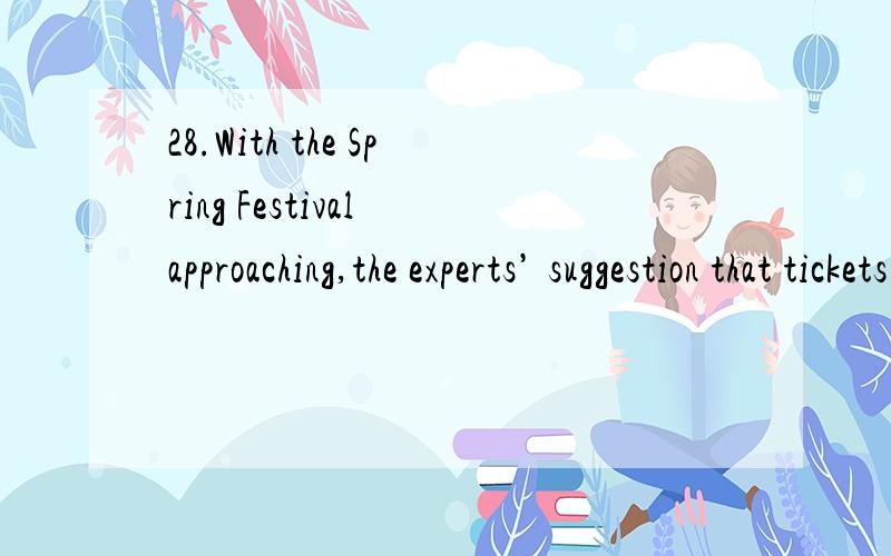 28.With the Spring Festival approaching,the experts’ suggestion that tickets ______ online is of vital practice.A.were booked B.are booked C.be booked D.could be booked17.Life in the cities is very different from ______ in the countryside,where thi