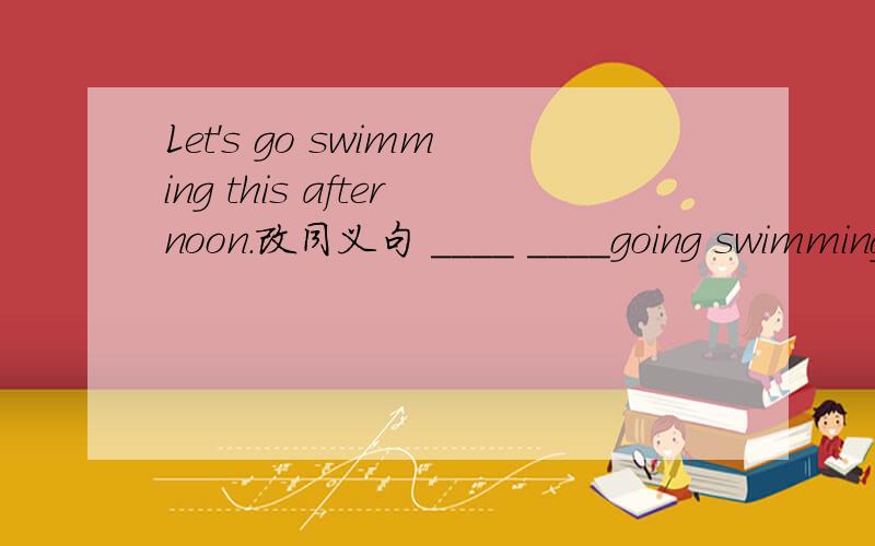 Let's go swimming this afternoon.改同义句 ____ ____going swimming this afternoon.实在想不出来了,最好有个填词的理由~
