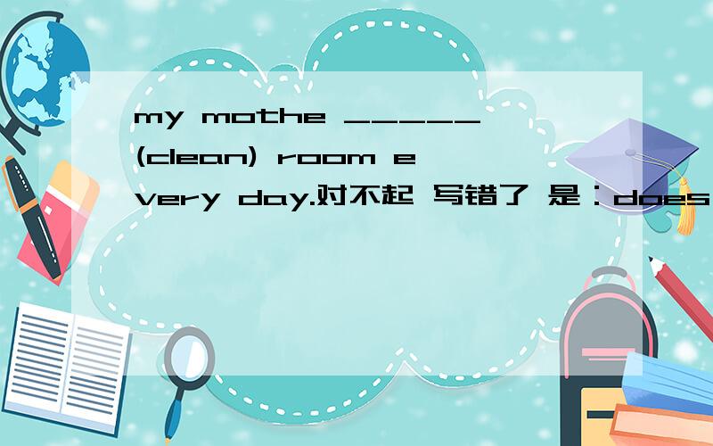 my mothe _____(clean) room every day.对不起 写错了 是：does your mother _____(clean) room every day .为什么？回答的详细一些！