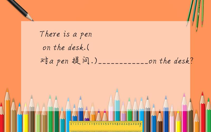 There is a pen on the desk.(对a pen 提问.)____________on the desk?