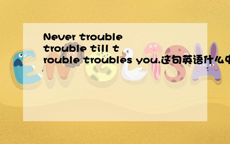 Never trouble trouble till trouble troubles you.这句英语什么中文什么意思?