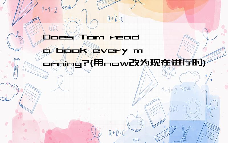 Does Tom read a book every morning?(用now改为现在进行时)