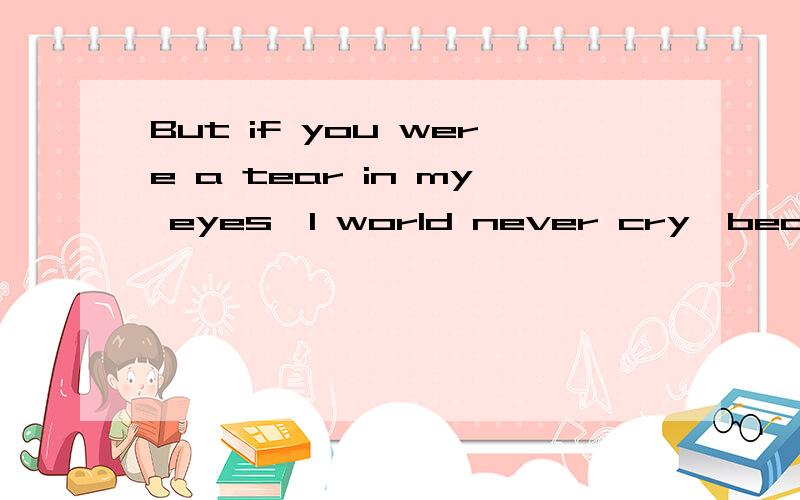 But if you were a tear in my eyes,I world never cry,because I am afraid to lose you!