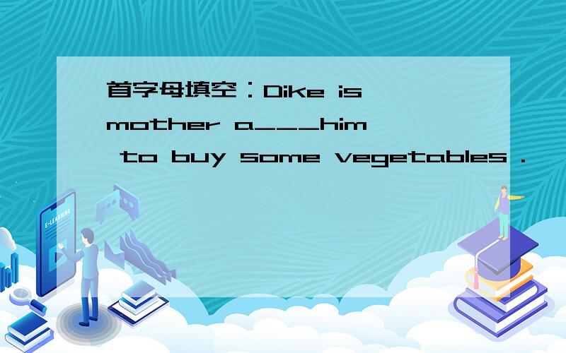 首字母填空：Dike is mother a___him to buy some vegetables .