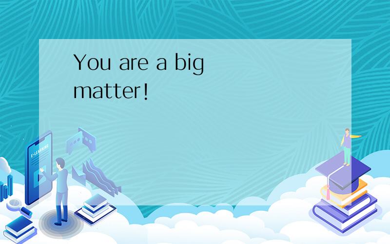 You are a big matter!
