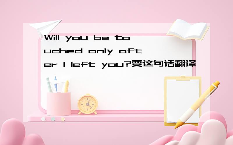 Will you be touched only after I left you?要这句话翻译