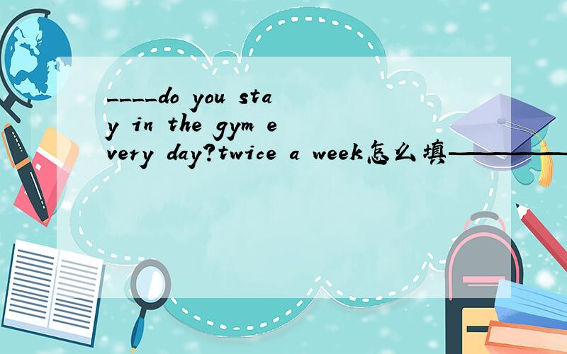 ____do you stay in the gym every day?twice a week怎么填————————can you finish the work?in half an hour