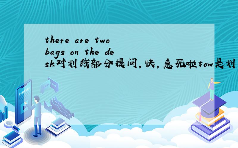 there are two bags on the desk对划线部分提问,快,急死啦tow是划线部分,快