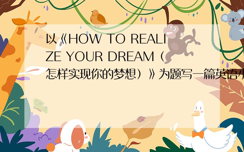 以《HOW TO REALIZE YOUR DREAM（怎样实现你的梦想）》为题写一篇英语小作文 80词以内