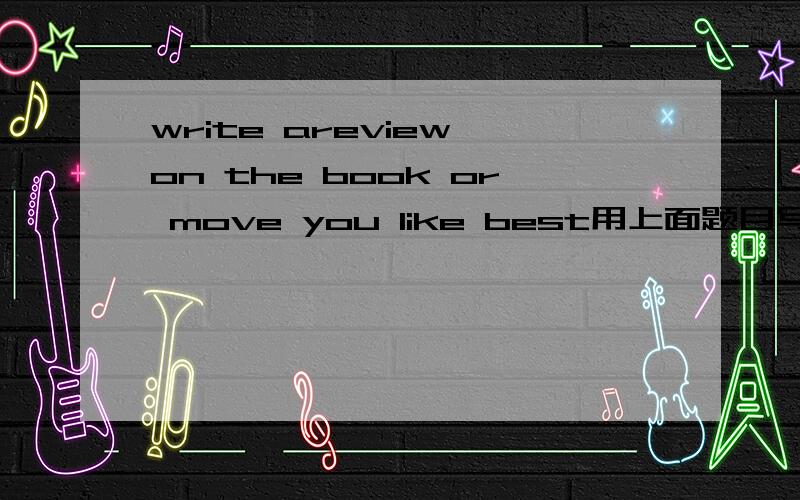 write areview on the book or move you like best用上面题目写一篇短文,十万火急!谢谢了.