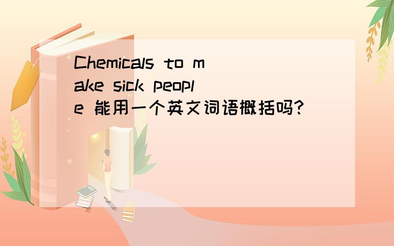 Chemicals to make sick people 能用一个英文词语概括吗?