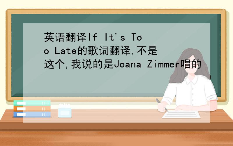 英语翻译If It's Too Late的歌词翻译,不是这个,我说的是Joana Zimmer唱的