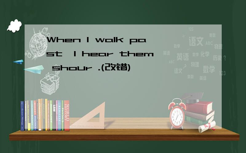 When I walk past,I hear them shour .(改错)
