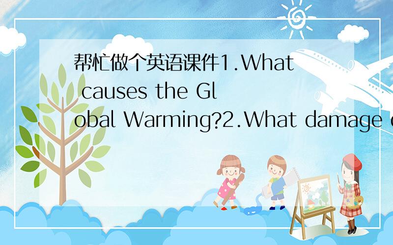 帮忙做个英语课件1.What causes the Global Warming?2.What damage does it bring to us (our earth)?3.What can we do about it?就是3个问题,分三张幻灯片的,或者只告诉我内容也行,英文字数不用太多,但也不要太难了,