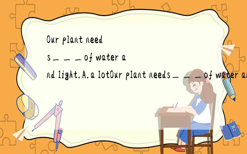 Our plant needs___of water and light.A.a lotOur plant needs___of water and light.A.a lot B.a little C.a small pot