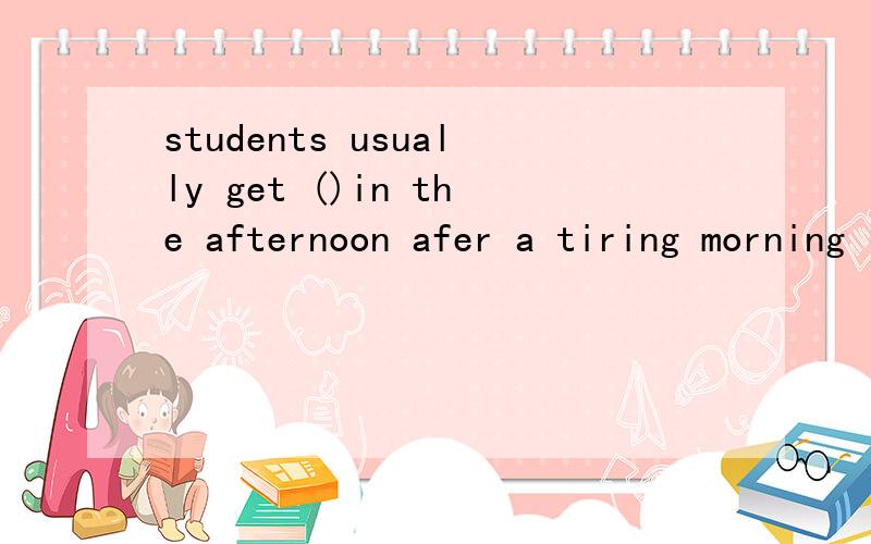 students usually get ()in the afternoon afer a tiring morning