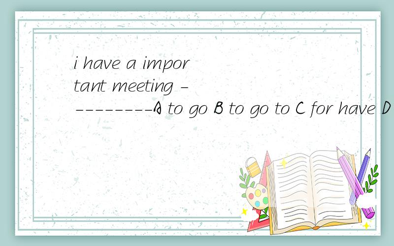 i have a important meeting ---------A to go B to go to C for have D going to