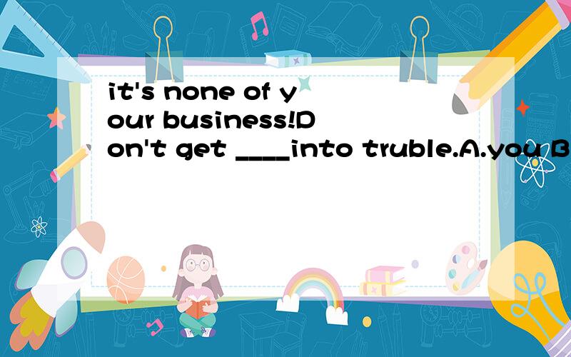 it's none of your business!Don't get ____into truble.A.you B.your C.yourself D.yours